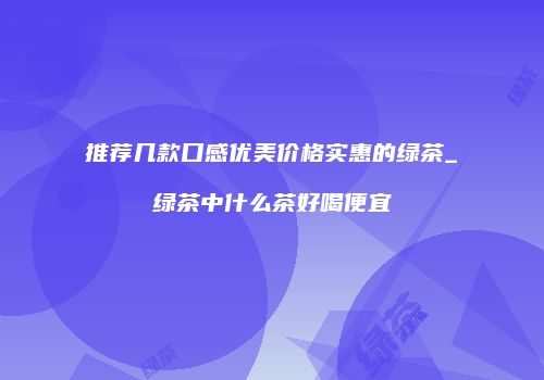 推荐几款口感优美价格实惠的绿茶_绿茶中什么茶好喝便宜