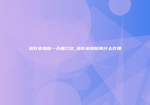 茶叶水洗脸一天用几次_茶叶水敷脸有什么作用