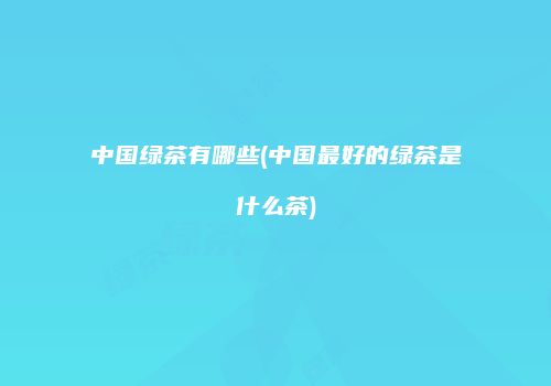 中国绿茶有哪些(中国最好的绿茶是什么茶)