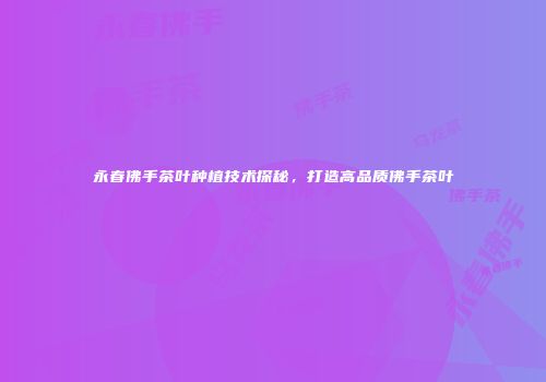 永春佛手茶叶种植技术探秘，打造高品质佛手茶叶