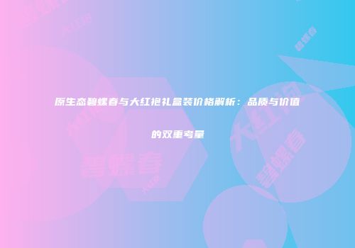 原生态碧螺春与大红袍礼盒装价格解析：品质与价值的双重考量