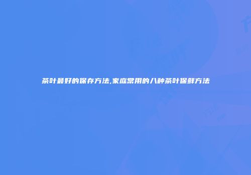 茶叶最好的保存方法,家庭常用的八种茶叶保鲜方法