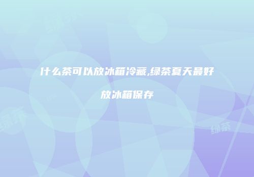 什么茶可以放冰箱冷藏,绿茶夏天最好放冰箱保存