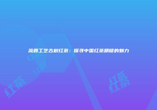 流霞工艺古树红茶：探寻中国红茶精髓的魅力