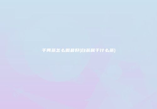 千两茶怎么喝最好(白茶属于什么茶)