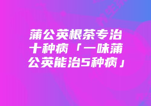 蒲公英根茶专治十种病「一味蒲公英能治5种病」