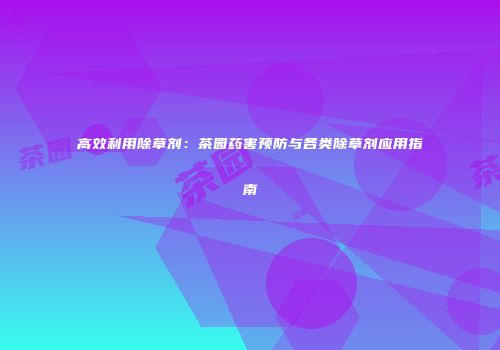 高效利用除草剂：茶园药害预防与各类除草剂应用指南