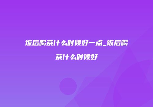 饭后喝茶什么时候好一点_饭后喝茶什么时候好
