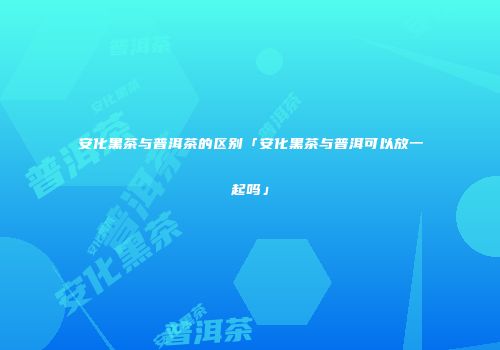 安化黑茶与普洱茶的区别「安化黑茶与普洱可以放一起吗」