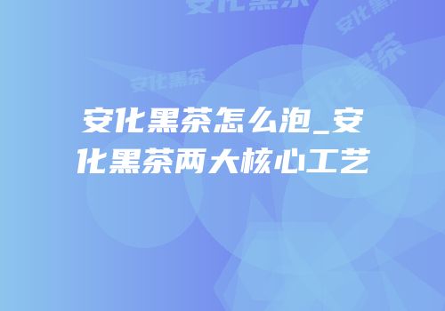 安化黑茶怎么泡_安化黑茶两大核心工艺