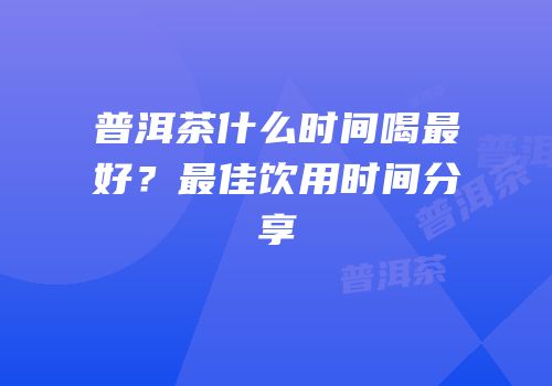 普洱茶什么时间喝最好？最佳饮用时间分享