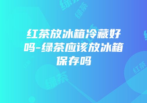 红茶放冰箱冷藏好吗-绿茶应该放冰箱保存吗