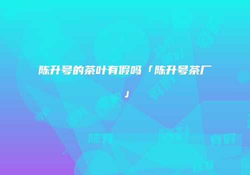 陈升号的茶叶有假吗「陈升号茶厂」