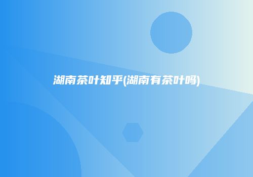 湖南茶叶知乎(湖南有茶叶吗)