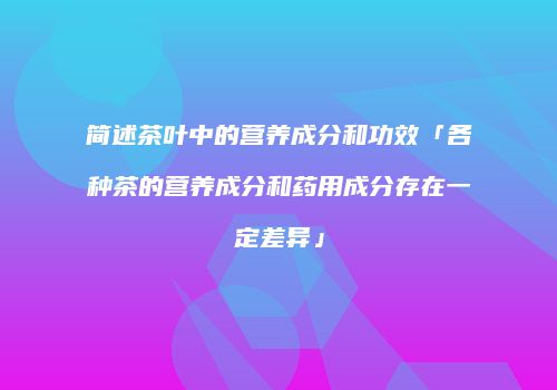 简述茶叶中的营养成分和功效「各种茶的营养成分和药用成分存在一定差异」