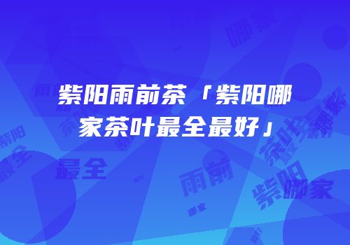 紫阳雨前茶「紫阳哪家茶叶最全最好」
