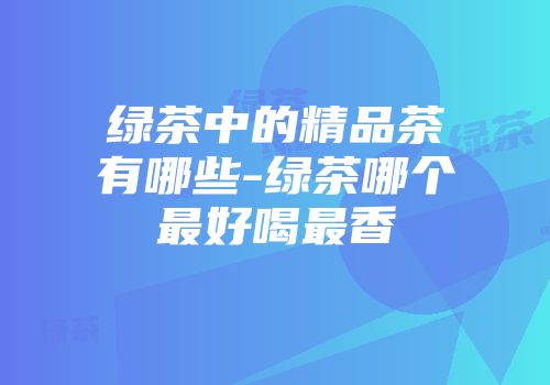 绿茶中的精品茶有哪些-绿茶哪个最好喝最香