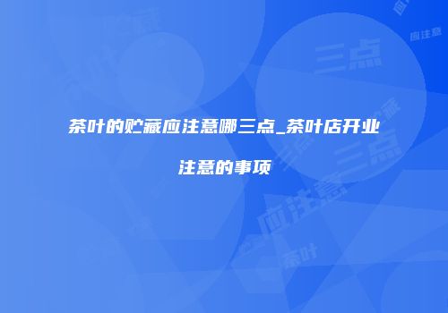 茶叶的贮藏应注意哪三点_茶叶店开业注意的事项