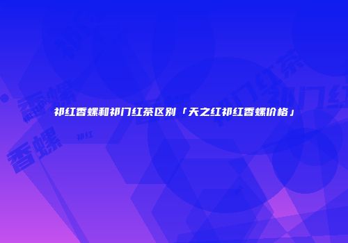 祁红香螺和祁门红茶区别「天之红祁红香螺价格」