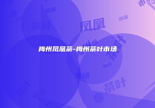 梅州凤凰茶-梅州茶叶市场