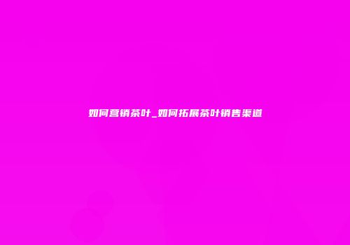 如何营销茶叶_如何拓展茶叶销售渠道