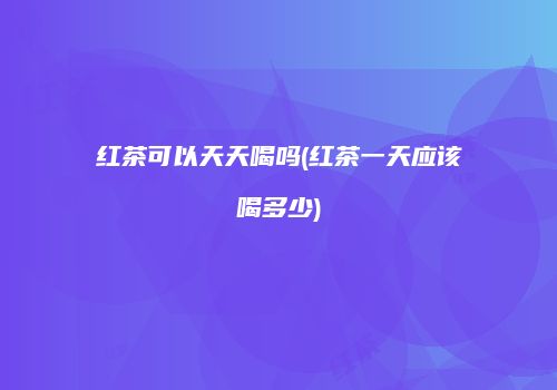 红茶可以天天喝吗(红茶一天应该喝多少)