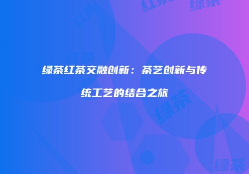 绿茶红茶交融创新：茶艺创新与传统工艺的结合之旅