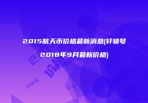 2015航天币价格最新消息(轩辕号2018年9月最新价格)