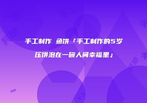 手工制作鮸鱼饼「手工制作的5岁压饼泡在一碗人间幸福里」
