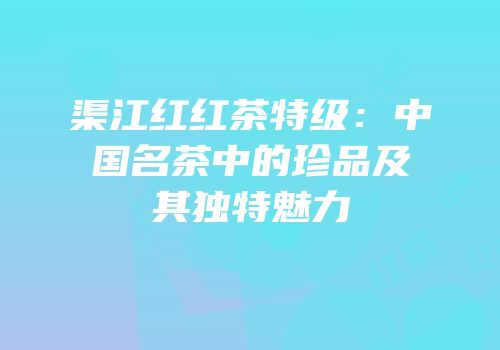 渠江红红茶特级：中国名茶中的珍品及其独特魅力