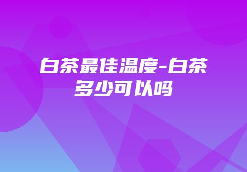 白茶最佳温度-白茶多少可以吗