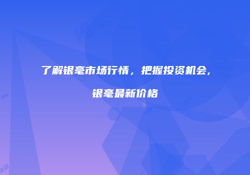 了解银毫市场行情，把握投资机会,银毫最新价格