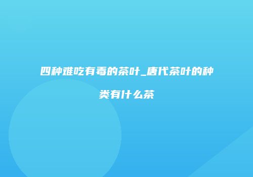 四种难吃有毒的茶叶_唐代茶叶的种类有什么茶