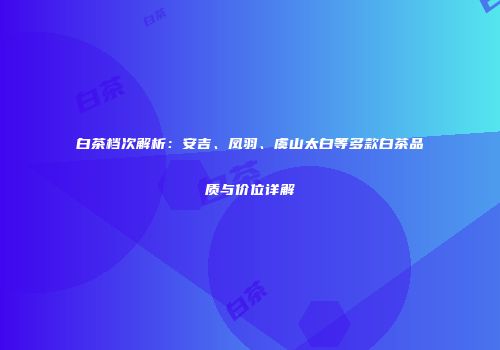 白茶档次解析：安吉、凤羽、虞山太白等多款白茶品质与价位详解