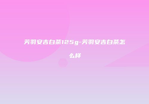 芳羽安吉白茶125g-芳羽安吉白茶怎么样