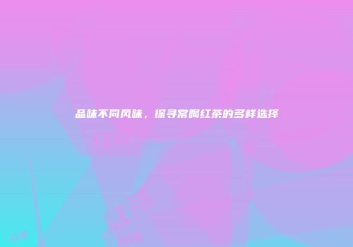 品味不同风味，探寻常喝红茶的多样选择