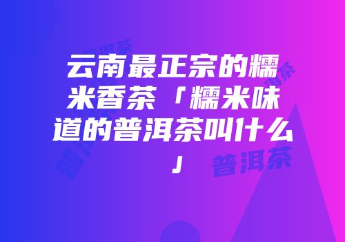 云南最正宗的糯米香茶「糯米味道的普洱茶叫什么」