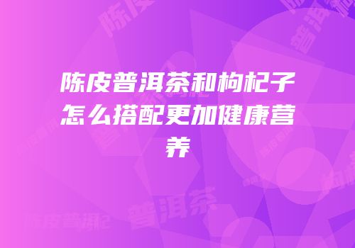 陈皮普洱茶和枸杞子怎么搭配更加健康营养