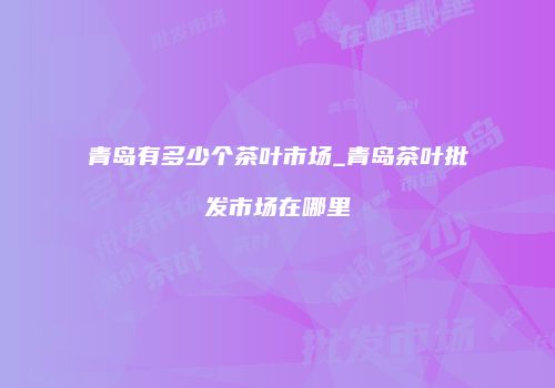 青岛有多少个茶叶市场_青岛茶叶批发市场在哪里