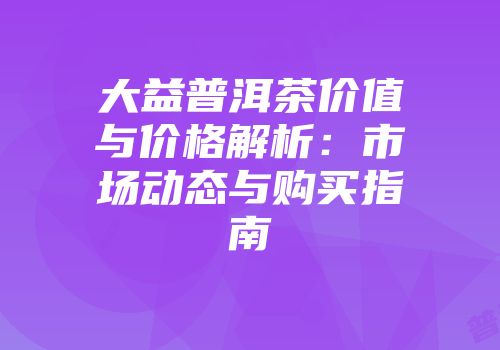 大益普洱茶价值与价格解析：市场动态与购买指南