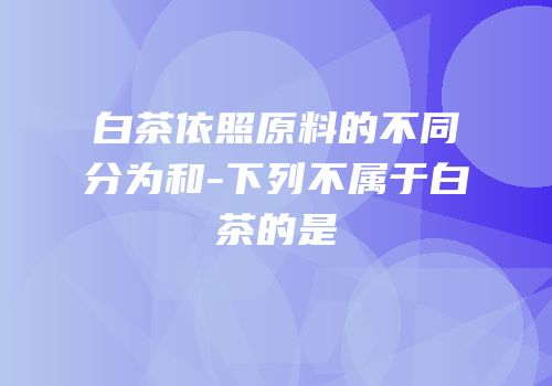 白茶依照原料的不同分为和-下列不属于白茶的是
