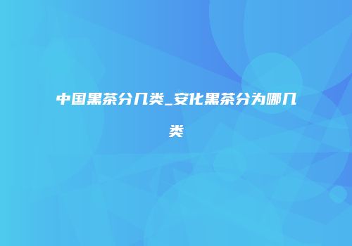中国黑茶分几类_安化黑茶分为哪几类
