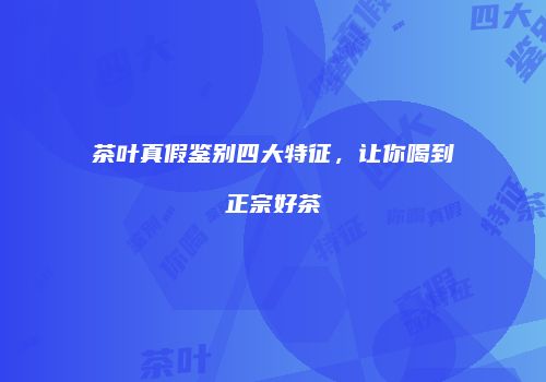 茶叶真假鉴别四大特征，让你喝到正宗好茶