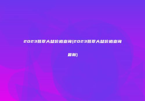2023翡翠大益价格查询(2023翡翠大益价格查询最新)