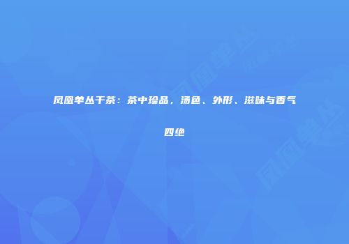 凤凰单丛干茶：茶中珍品，汤色、外形、滋味与香气四绝