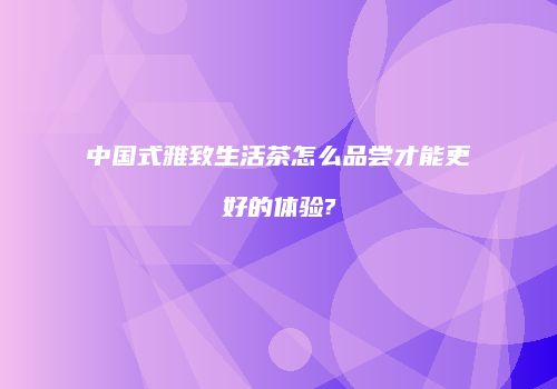 中国式雅致生活茶怎么品尝才能更好的体验?