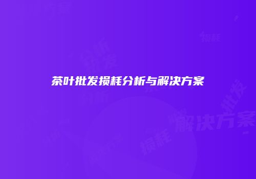 茶叶批发损耗分析与解决方案