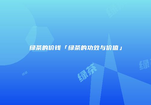 绿茶的价钱「绿茶的功效与价值」