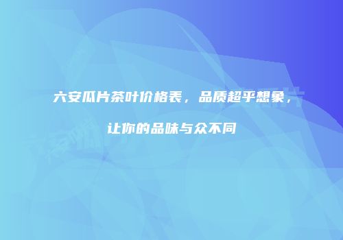 六安瓜片茶叶价格表，品质超乎想象，让你的品味与众不同