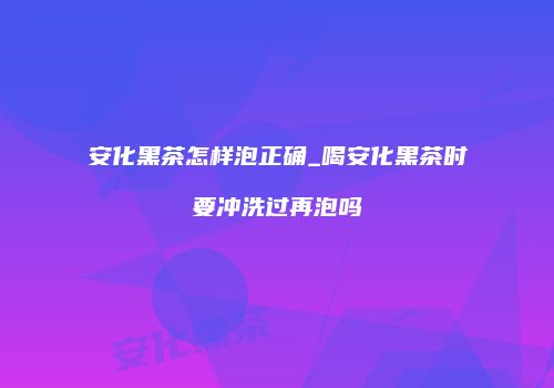 安化黑茶怎样泡正确_喝安化黑茶时要冲洗过再泡吗